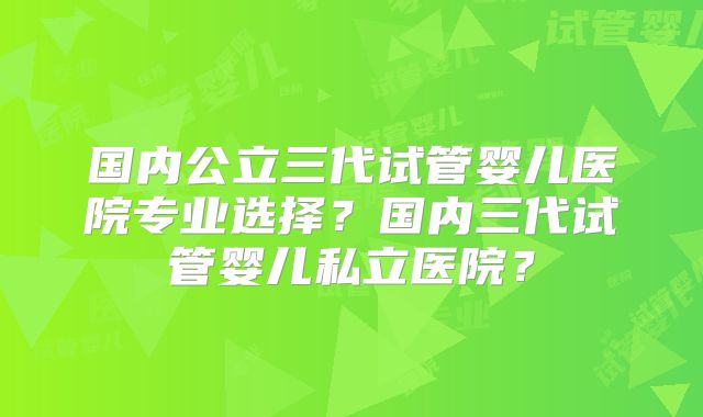 国内公立三代试管婴儿医院专业选择？国内三代试管婴儿私立医院？