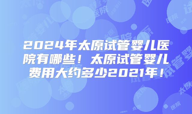 2024年太原试管婴儿医院有哪些!太原试管婴儿费用大约多少2021年!