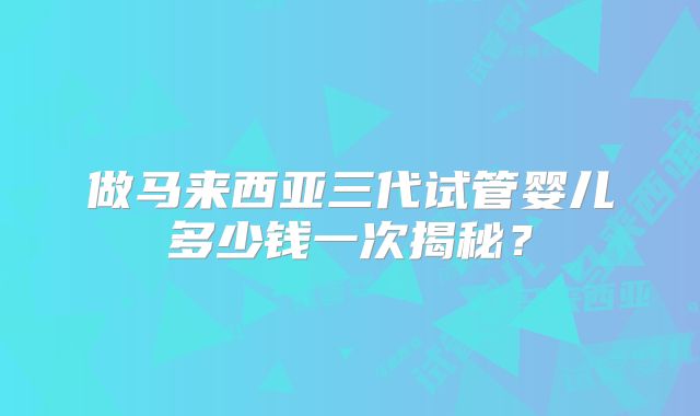 做马来西亚三代试管婴儿多少钱一次揭秘？