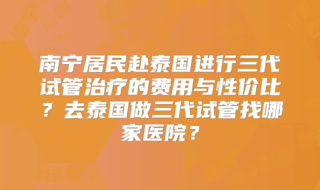 南宁居民赴泰国进行三代试管治疗的费用与性价比？去泰国做三代试管找哪家医院？