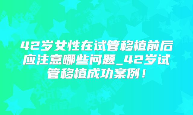 42岁女性在试管移植前后应注意哪些问题_42岁试管移植成功案例！