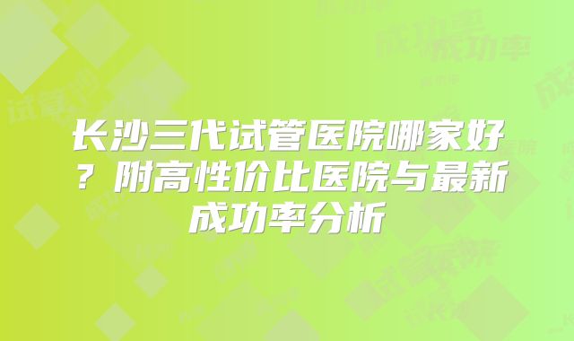长沙三代试管医院哪家好？附高性价比医院与最新成功率分析