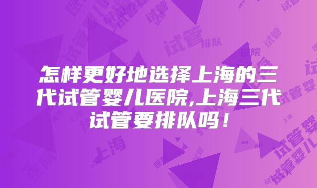 怎样更好地选择上海的三代试管婴儿医院,上海三代试管要排队吗!