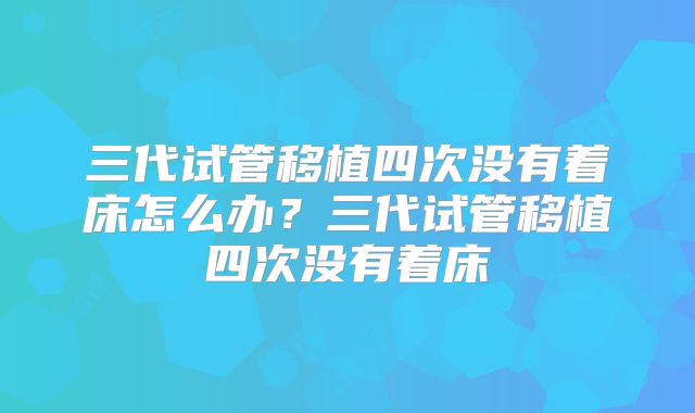 三代试管移植四次没有着床怎么办?三代试管移植四次没有着床