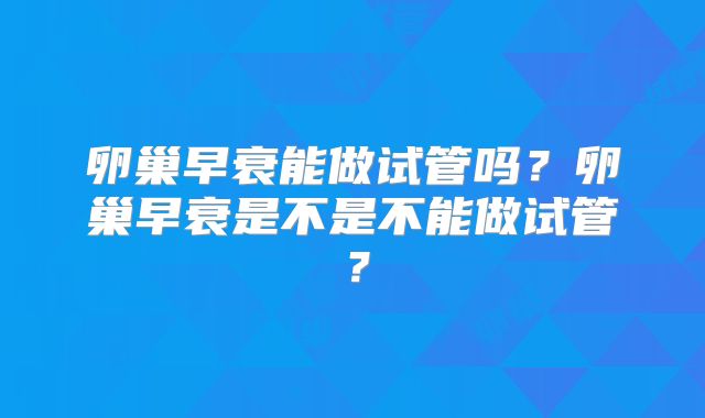 卵巢早衰能做试管吗?卵巢早衰是不是不能做试管?