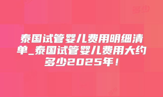 泰国试管婴儿费用明细清单_泰国试管婴儿费用大约多少2025年！