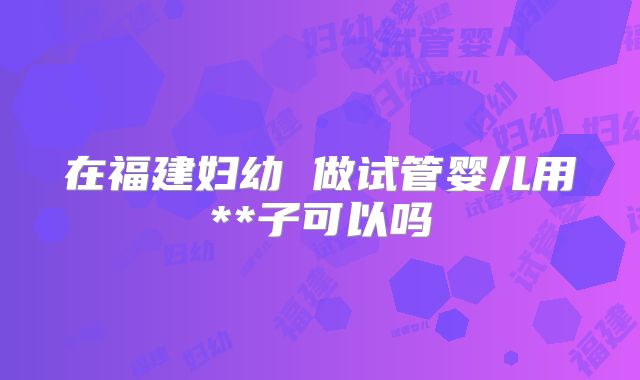在福建妇幼 做试管婴儿用**子可以吗