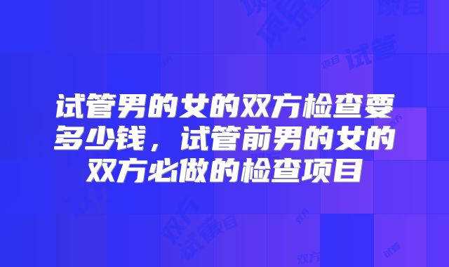 试管男的女的双方检查要多少钱，试管前男的女的双方必做的检查项目