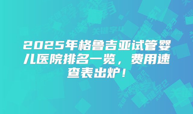 2025年格鲁吉亚试管婴儿医院排名一览，费用速查表出炉！