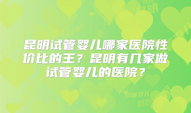 昆明试管婴儿哪家医院性价比的王?昆明有几家做试管婴儿的医院?