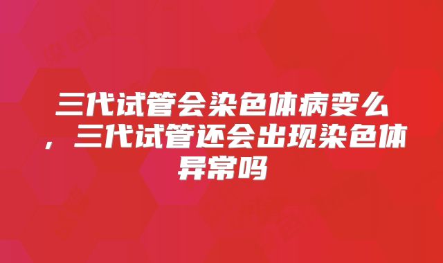 三代试管会染色体病变么,三代试管还会出现染色体异常吗