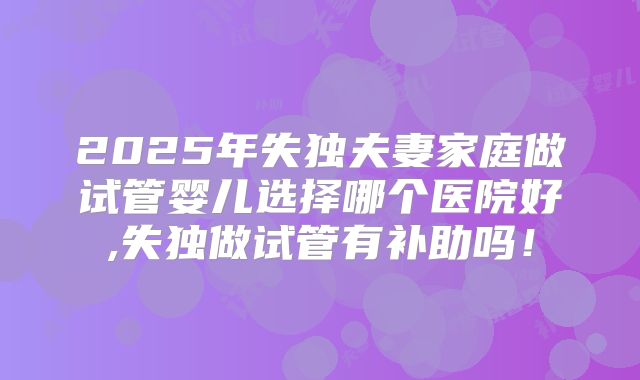 2025年失独夫妻家庭做试管婴儿选择哪个医院好,失独做试管有补助吗！
