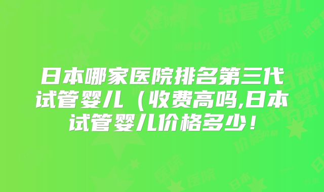 日本哪家医院排名第三代试管婴儿（收费高吗,日本试管婴儿价格多少！