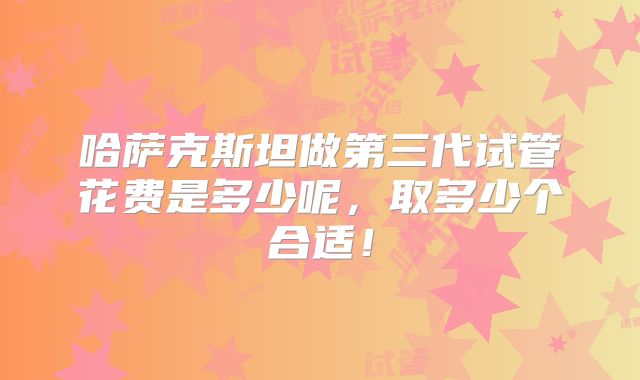 哈萨克斯坦做第三代试管花费是多少呢，取多少个合适！