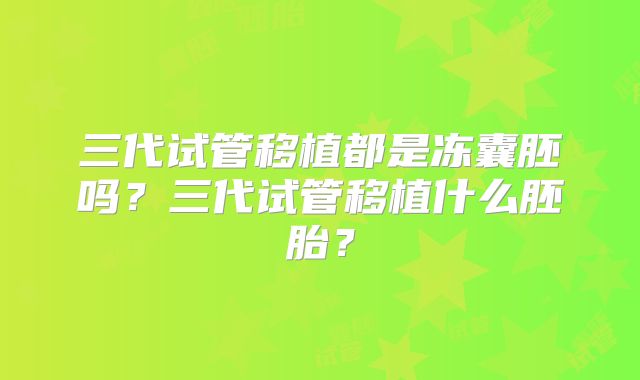 三代试管移植都是冻囊胚吗?三代试管移植什么胚胎?