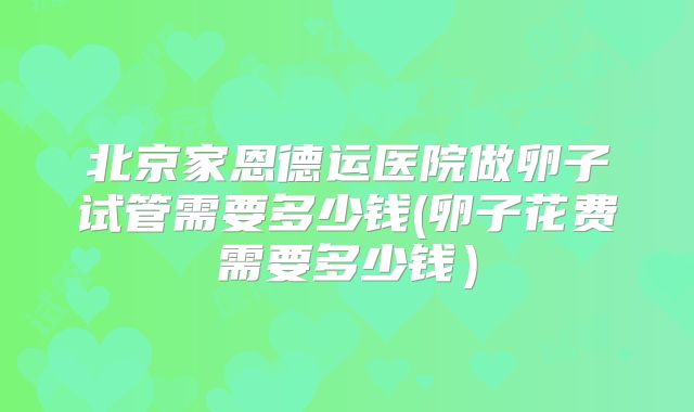 北京家恩德运医院做卵子试管需要多少钱(卵子花费需要多少钱）