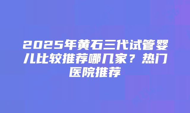 2025年黄石三代试管婴儿比较推荐哪几家？热门医院推荐