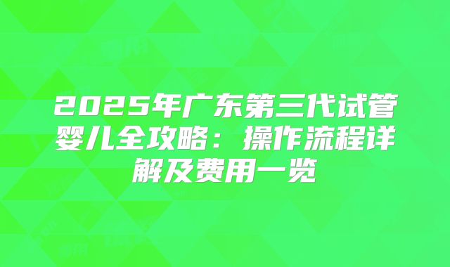 2025年广东第三代试管婴儿全攻略:操作流程详解及费用一览
