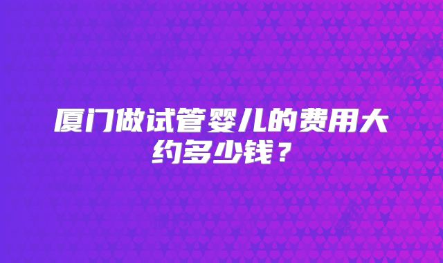 厦门做试管婴儿的费用大约多少钱？