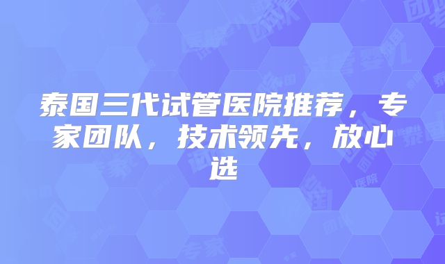 泰国三代试管医院推荐，专家团队，技术领先，放心选
