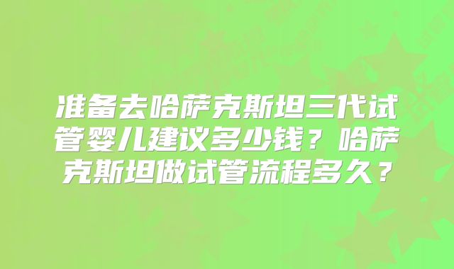 准备去哈萨克斯坦三代试管婴儿建议多少钱？哈萨克斯坦做试管流程多久？