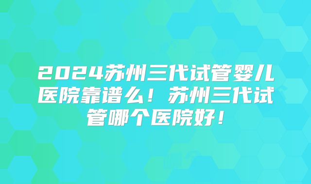 2024苏州三代试管婴儿医院靠谱么！苏州三代试管哪个医院好！
