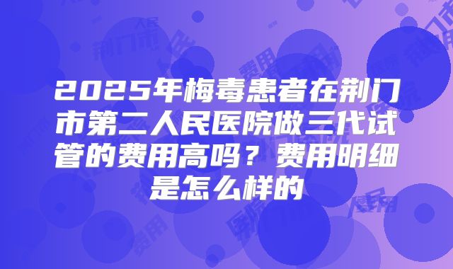2025年梅毒患者在荆门市第二人民医院做三代试管的费用高吗?费用明细是怎么样的