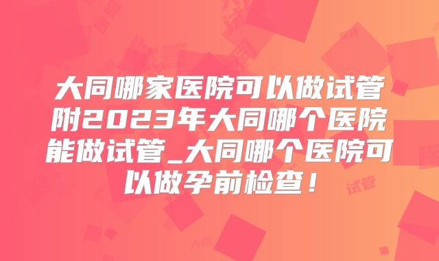大同哪家医院可以做试管附2023年大同哪个医院能做试管_大同哪个医院可以做孕前检查！