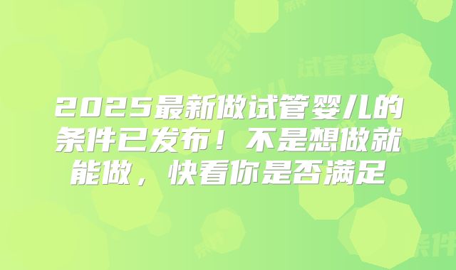 2025最新做试管婴儿的条件已发布！不是想做就能做，快看你是否满足