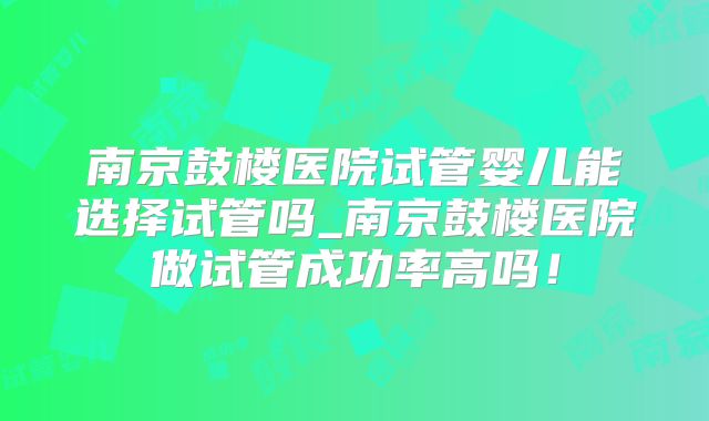 南京鼓楼医院试管婴儿能选择试管吗_南京鼓楼医院做试管成功率高吗！