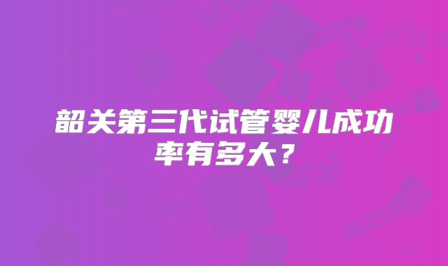 韶关第三代试管婴儿成功率有多大?