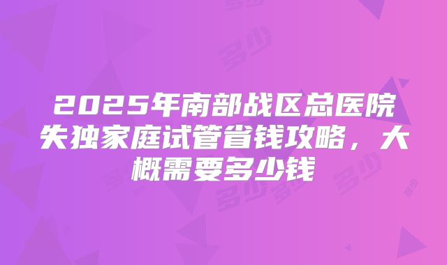 2025年南部战区总医院失独家庭试管省钱攻略，大概需要多少钱