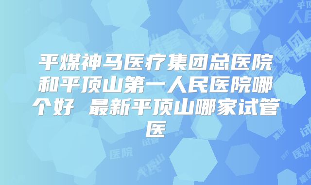 平煤神马医疗集团总医院和平顶山第一人民医院哪个好 最新平顶山哪家试管医