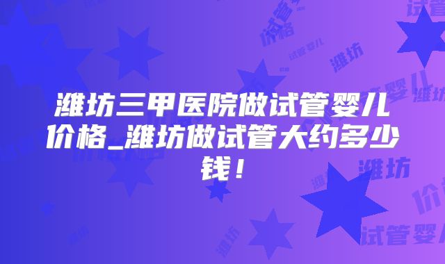 潍坊三甲医院做试管婴儿价格_潍坊做试管大约多少钱!