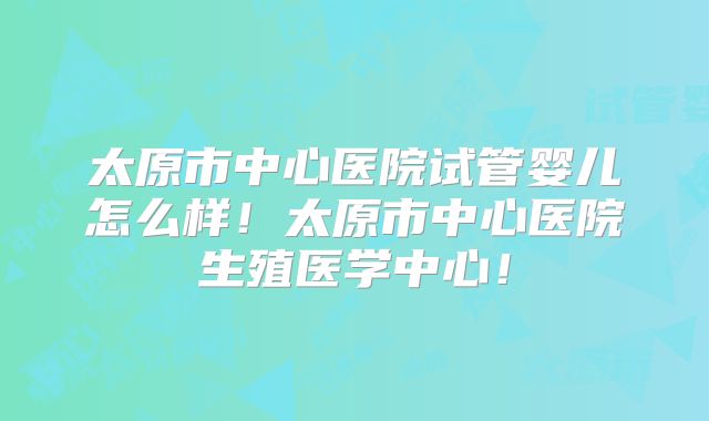 太原市中心医院试管婴儿怎么样！太原市中心医院生殖医学中心！