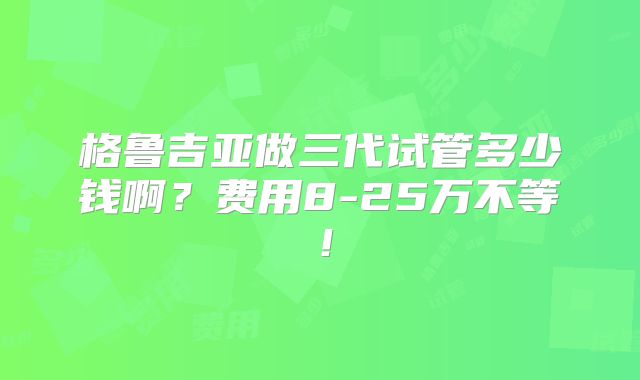 格鲁吉亚做三代试管多少钱啊？费用8-25万不等！