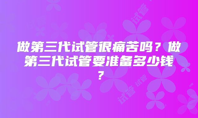 做第三代试管很痛苦吗？做第三代试管要准备多少钱？