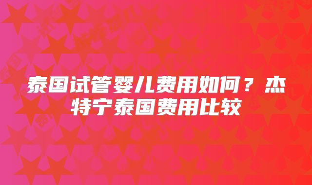 泰国试管婴儿费用如何？杰特宁泰国费用比较