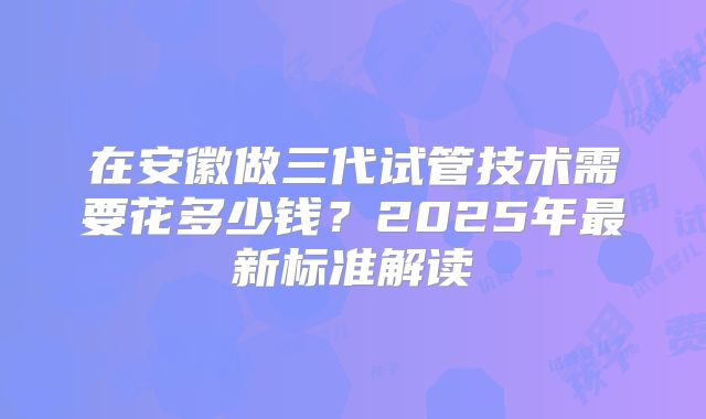 在安徽做三代试管技术需要花多少钱？2025年最新标准解读