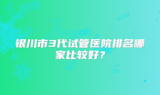 银川市3代试管医院排名哪家比较好?