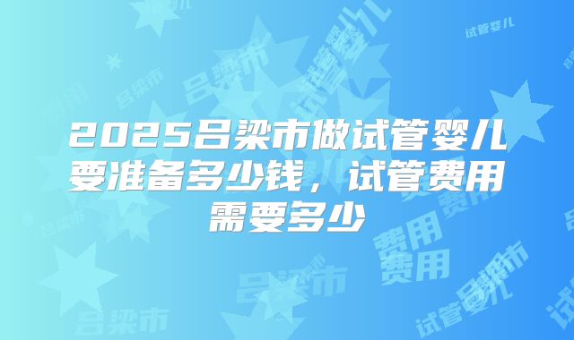 2025吕梁市做试管婴儿要准备多少钱，试管费用需要多少