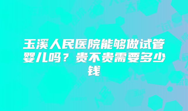 玉溪人民医院能够做试管婴儿吗?贵不贵需要多少钱
