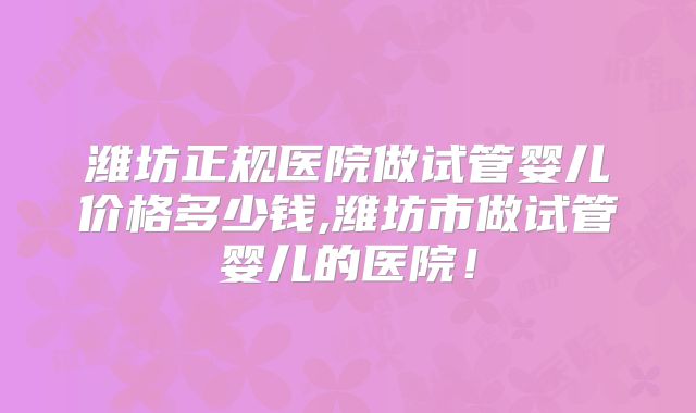 潍坊正规医院做试管婴儿价格多少钱,潍坊市做试管婴儿的医院！