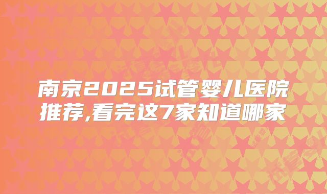 南京2025试管婴儿医院推荐,看完这7家知道哪家