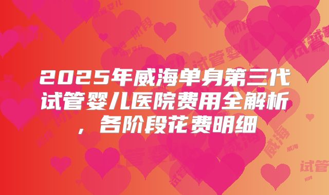 2025年威海单身第三代试管婴儿医院费用全解析，各阶段花费明细