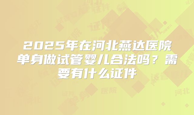 2025年在河北燕达医院单身做试管婴儿合法吗?需要有什么证件