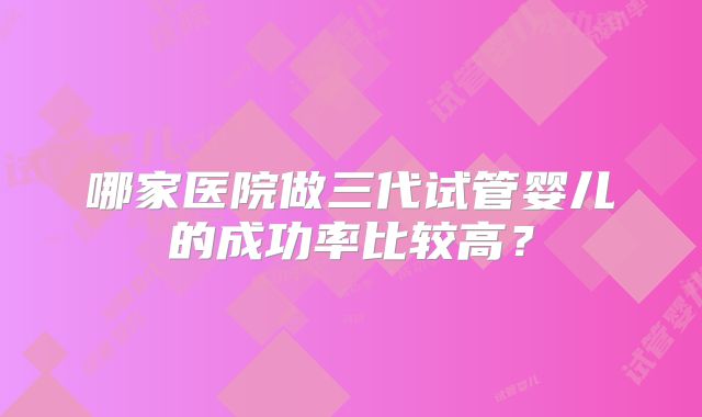 哪家医院做三代试管婴儿的成功率比较高？