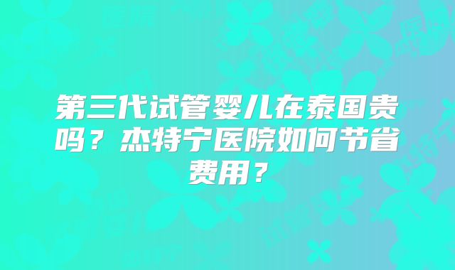 第三代试管婴儿在泰国贵吗？杰特宁医院如何节省费用？