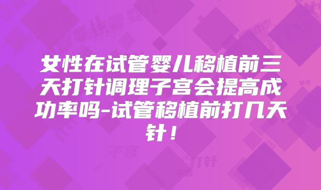 女性在试管婴儿移植前三天打针调理子宫会提高成功率吗-试管移植前打几天针!