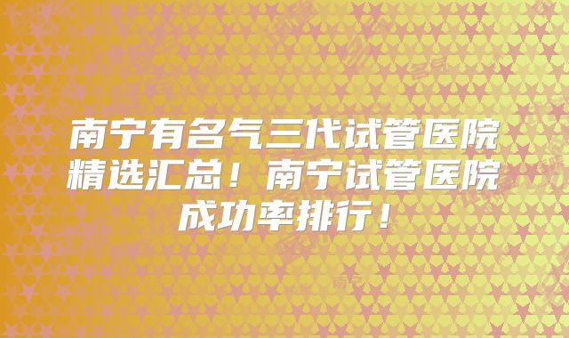 南宁有名气三代试管医院精选汇总！南宁试管医院成功率排行！